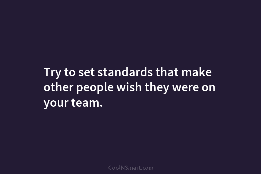 Try to set standards that make other people wish they were on your team.