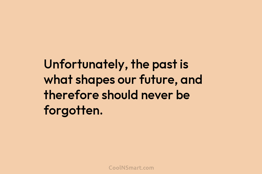 Unfortunately, the past is what shapes our future, and therefore should never be forgotten.