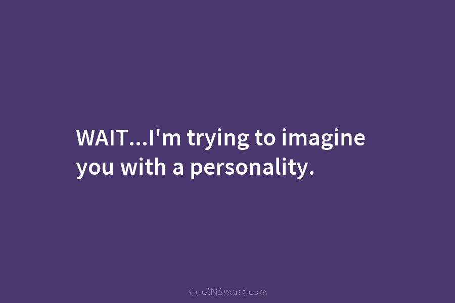 WAIT…I’m trying to imagine you with a personality.