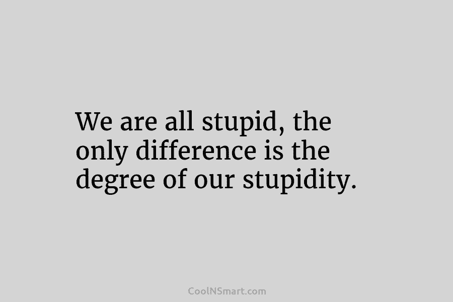 We are all stupid, the only difference is the degree of our stupidity.