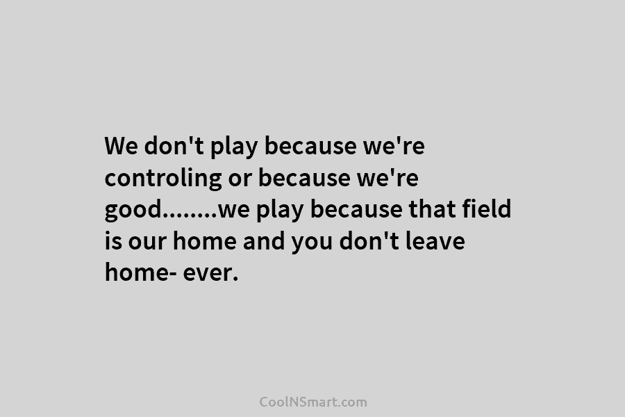 We don’t play because we’re controling or because we’re good……..we play because that field is...