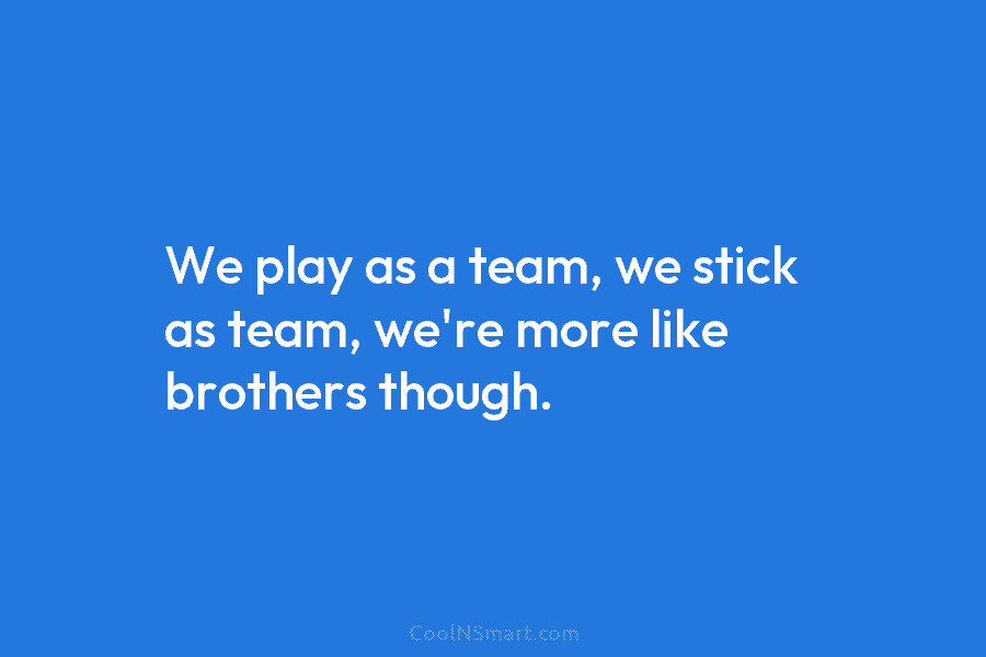 We play as a team, we stick as team, we’re more like brothers though.