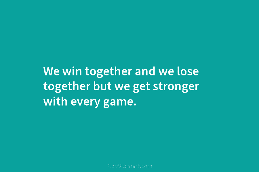 We win together and we lose together but we get stronger with every game.