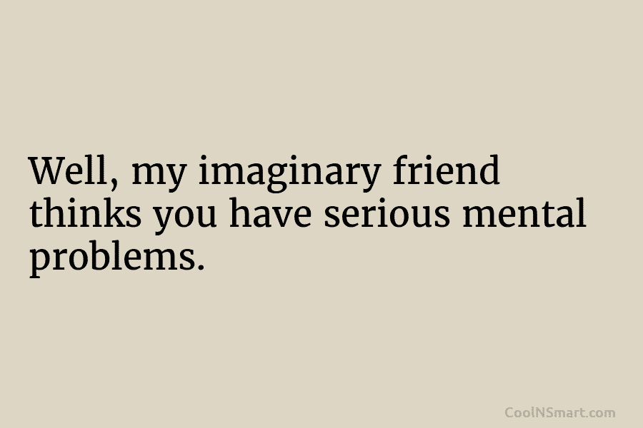 Well, my imaginary friend thinks you have serious mental problems.