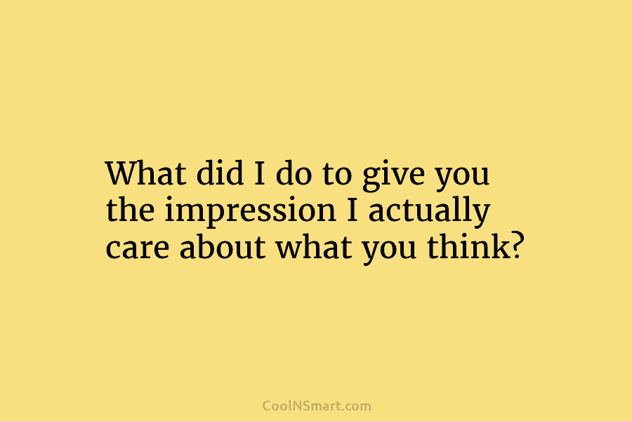 What did I do to give you the impression I actually care about what you...