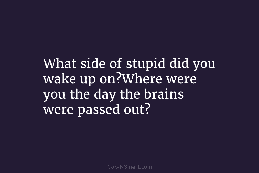 What side of stupid did you wake up on?Where were you the day the brains were passed out?