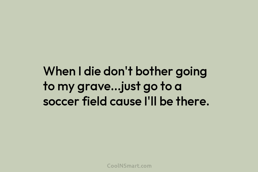 When I die don’t bother going to my grave…just go to a soccer field cause...