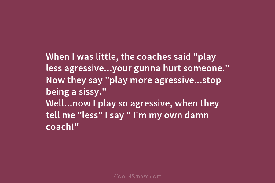 When I was little, the coaches said “play less agressive…your gunna hurt someone.” Now they...