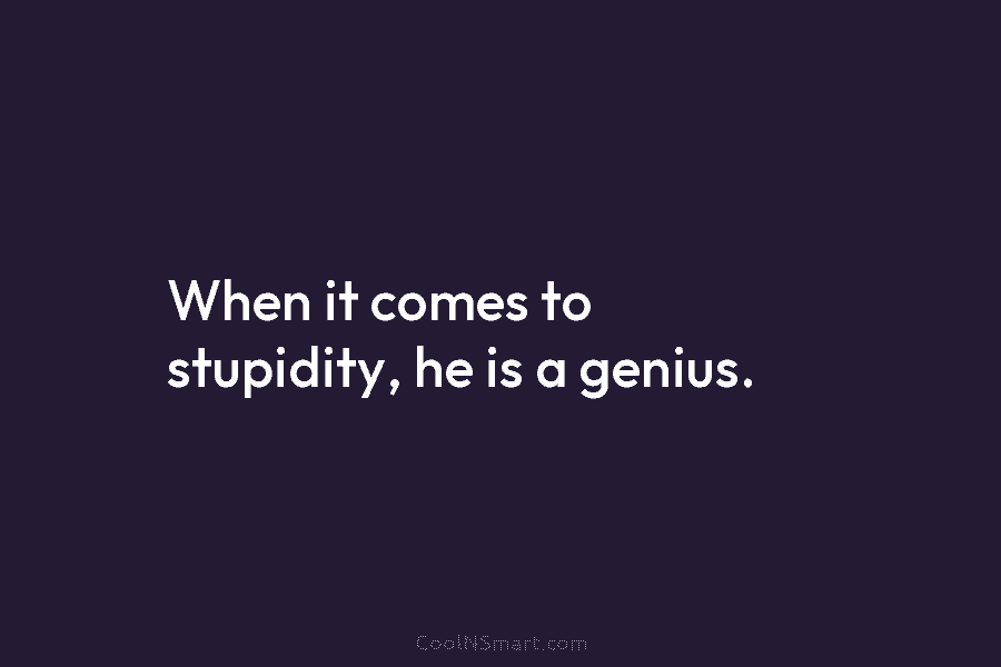 When it comes to stupidity, he is a genius.