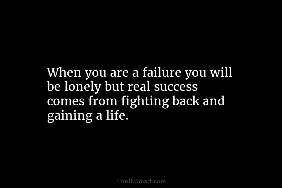 When you are a failure you will be lonely but real success comes from fighting...