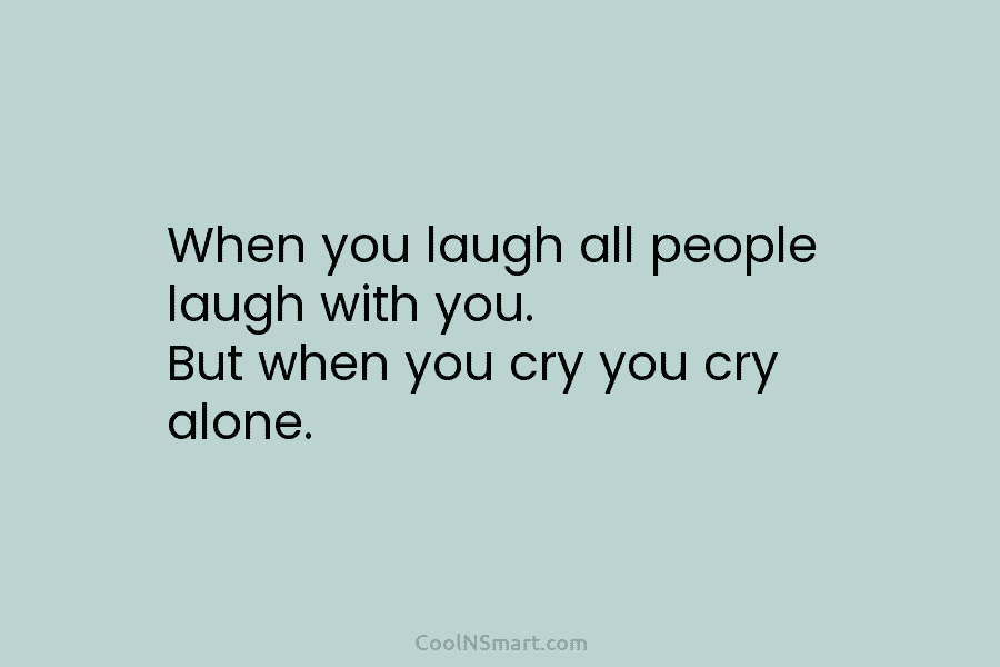 When you laugh all people laugh with you. But when you cry you cry alone.