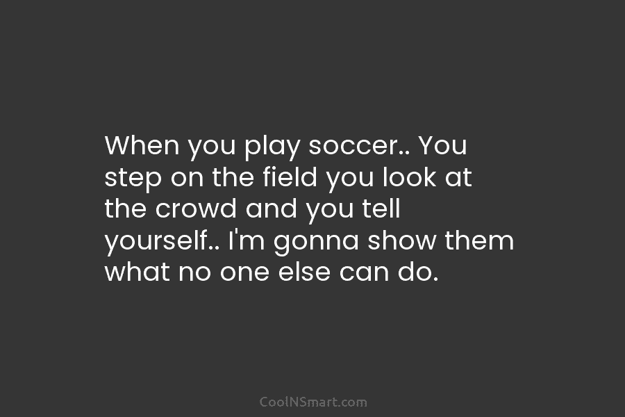 When you play soccer.. You step on the field you look at the crowd and...