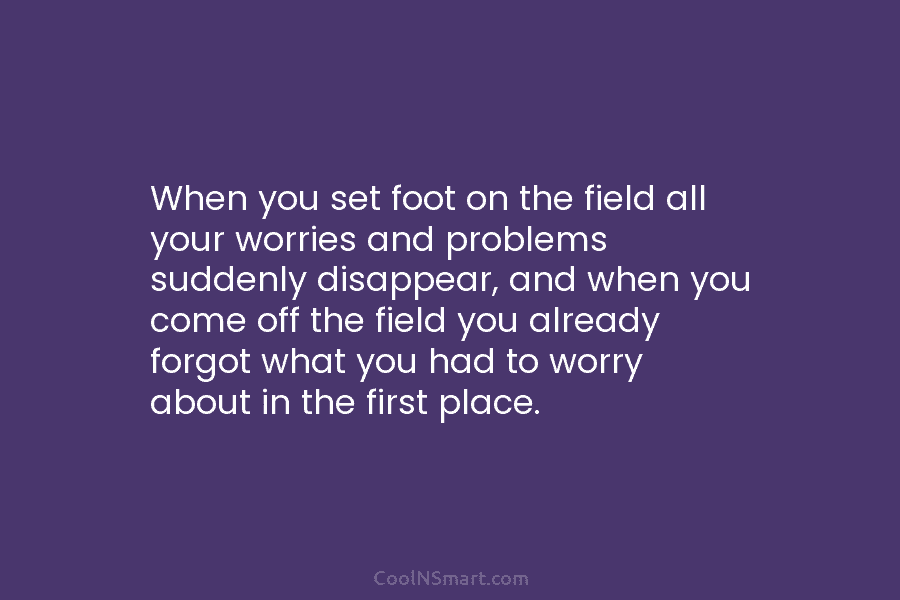 When you set foot on the field all your worries and problems suddenly disappear, and...