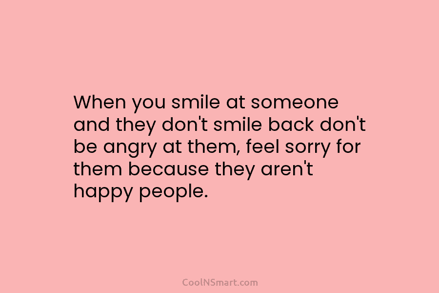 When you smile at someone and they don’t smile back don’t be angry at them, feel sorry for them because...