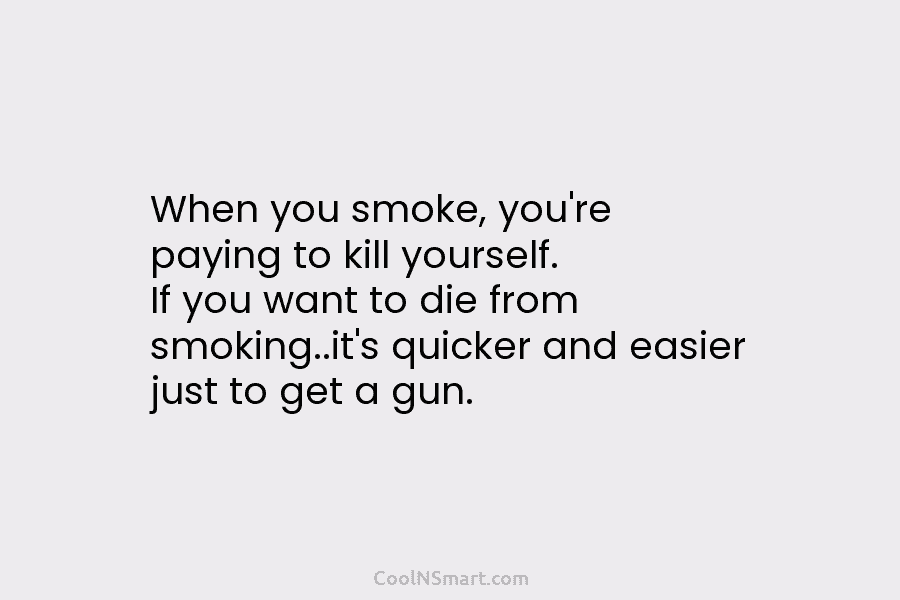 When you smoke, you’re paying to kill yourself. If you want to die from smoking..it’s quicker and easier just to...