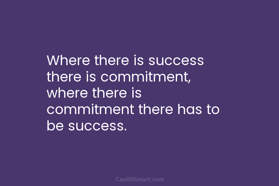 Where there is success there is commitment, where there is commitment there has to be...
