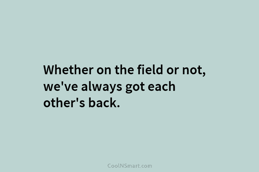 Whether on the field or not, we’ve always got each other’s back.