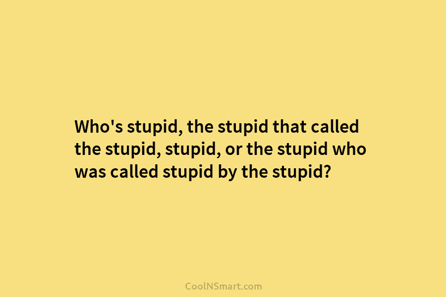 Who’s stupid, the stupid that called the stupid, stupid, or the stupid who was called stupid by the stupid?