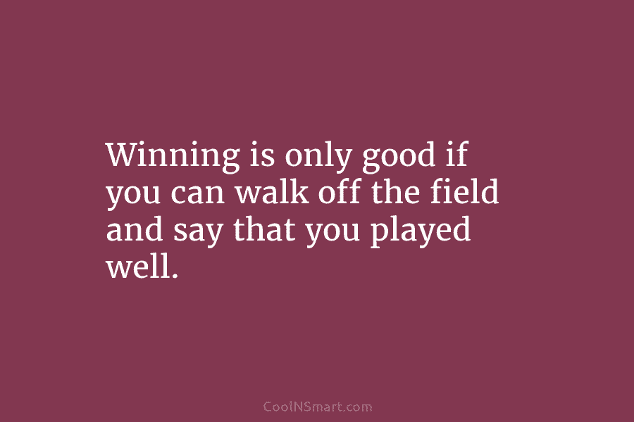 Winning is only good if you can walk off the field and say that you...