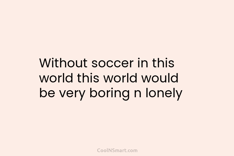 Without soccer in this world this world would be very boring n lonely