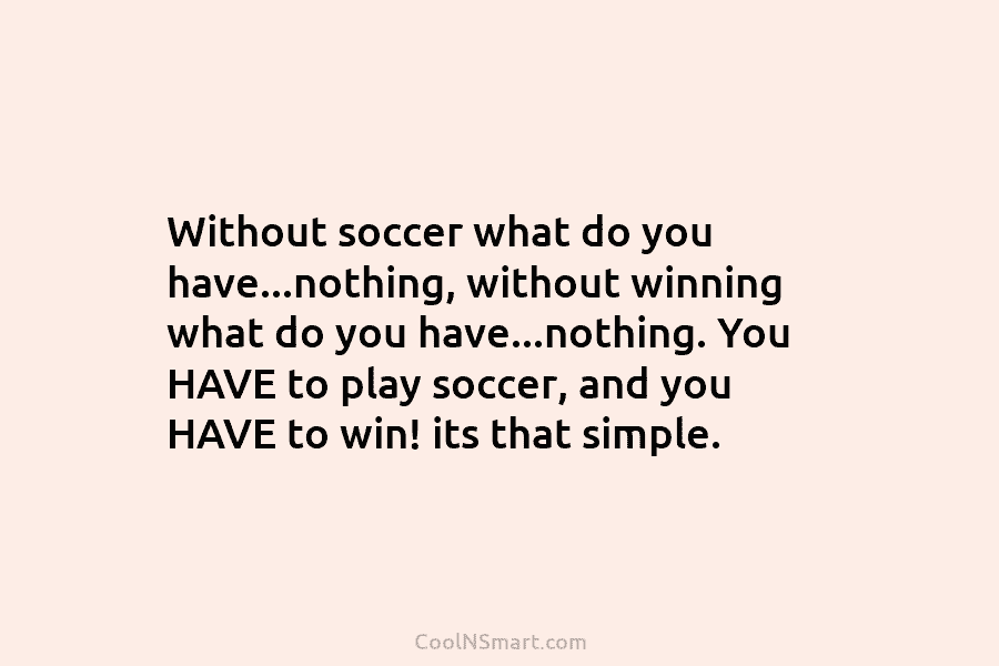 Without soccer what do you have…nothing, without winning what do you have…nothing. You HAVE to...