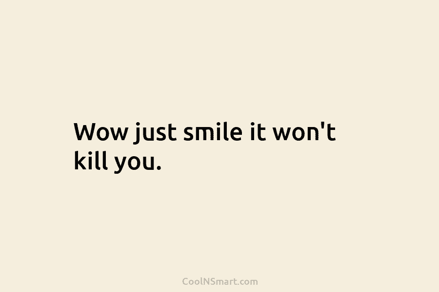 Wow just smile it won’t kill you.