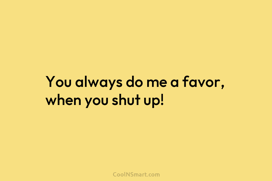 You always do me a favor, when you shut up!
