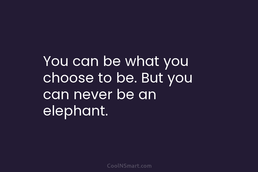 You can be what you choose to be. But you can never be an elephant.