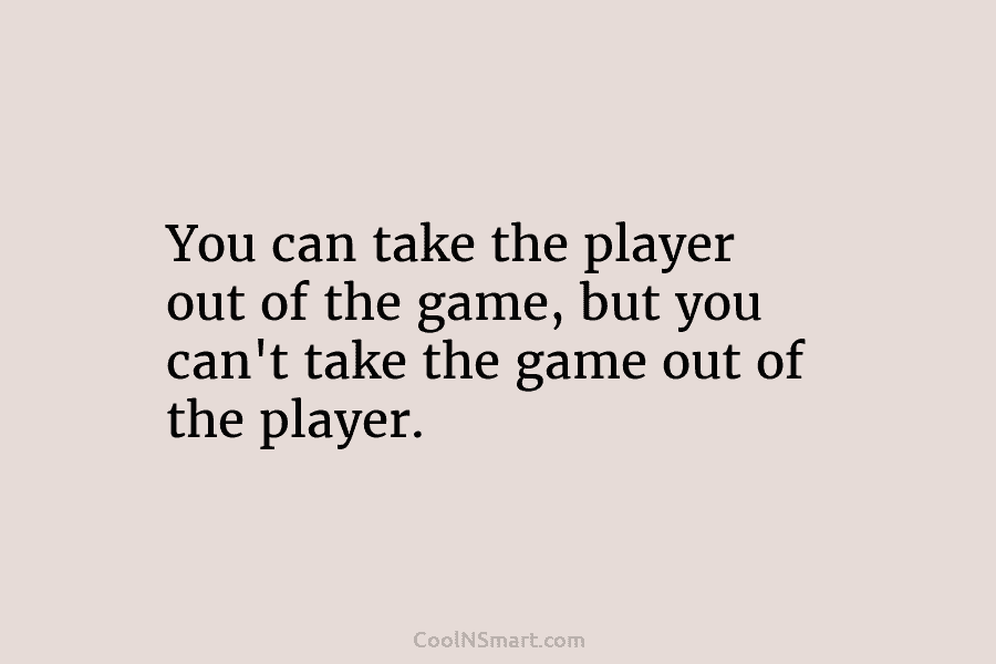 You can take the player out of the game, but you can’t take the game...
