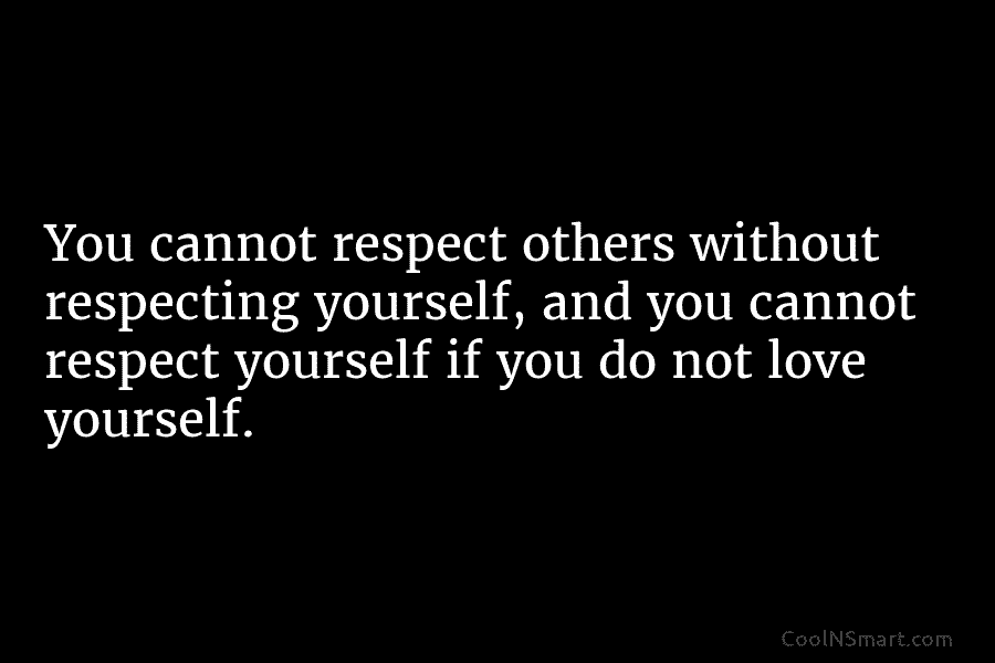 You cannot respect others without respecting yourself, and you cannot respect yourself if you do not love yourself.