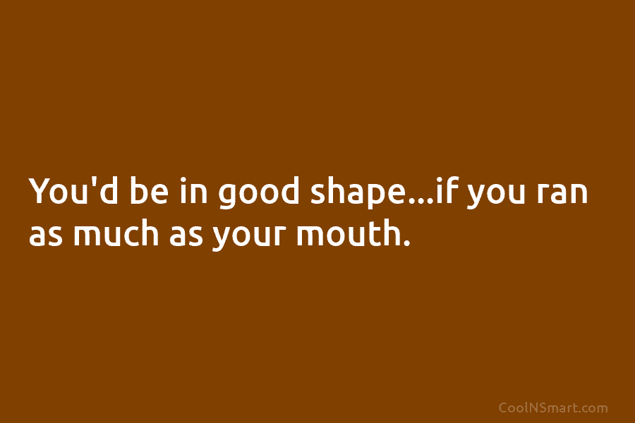 You’d be in good shape…if you ran as much as your mouth.