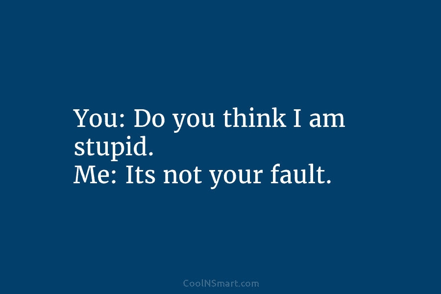 You: Do you think I am stupid. Me: Its not your fault.