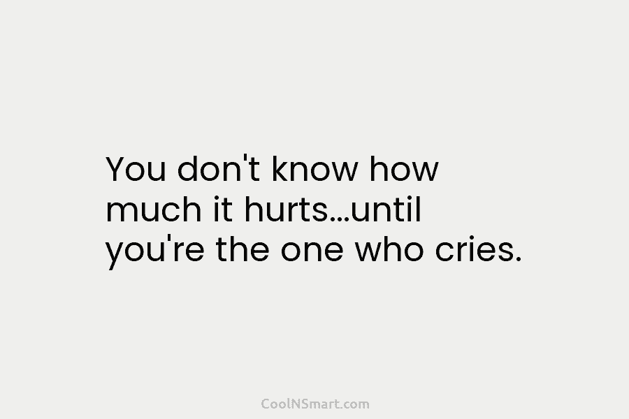 You don’t know how much it hurts…until you’re the one who cries.