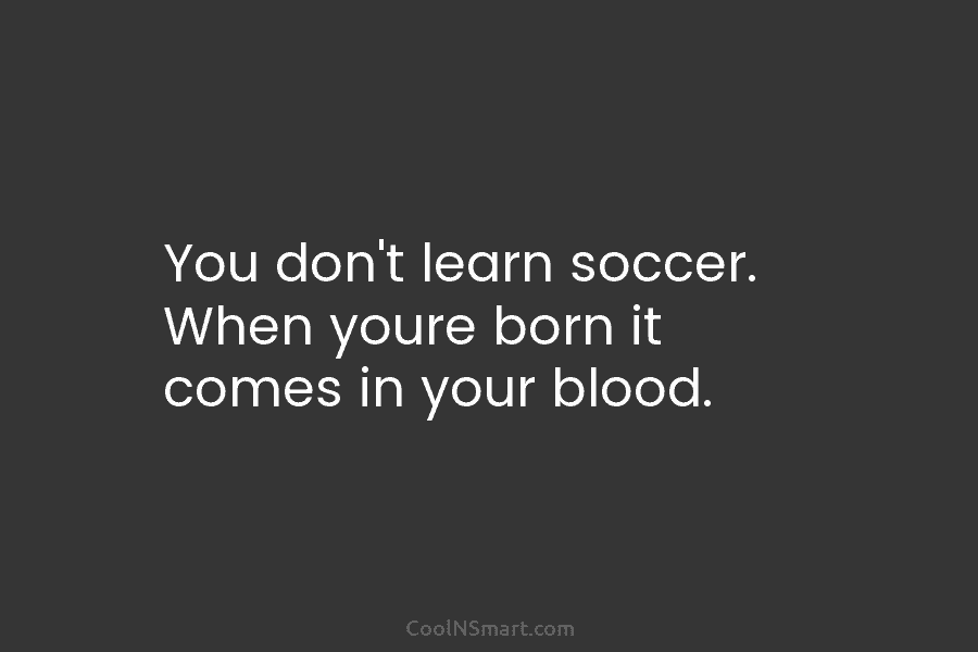 You don’t learn soccer. When youre born it comes in your blood.