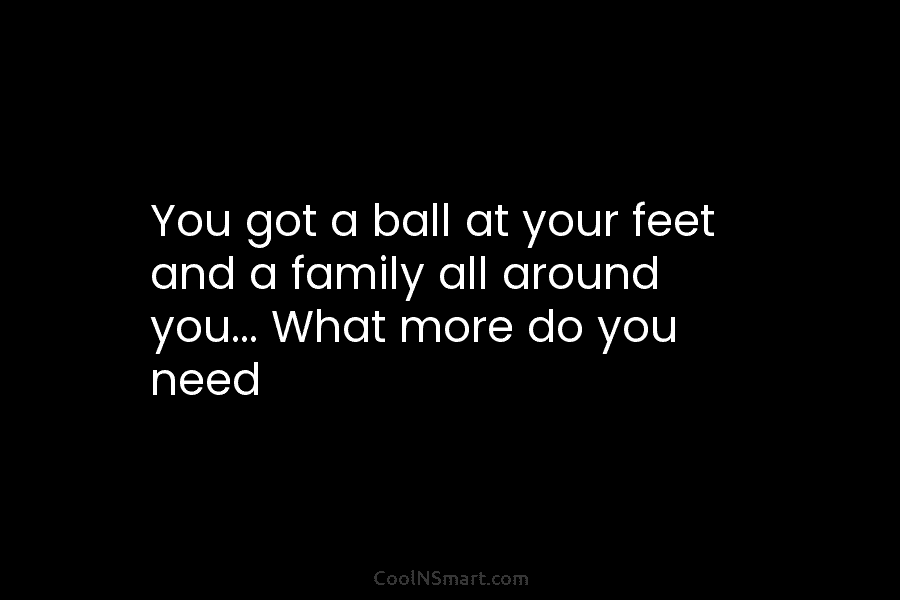 You got a ball at your feet and a family all around you… What more...