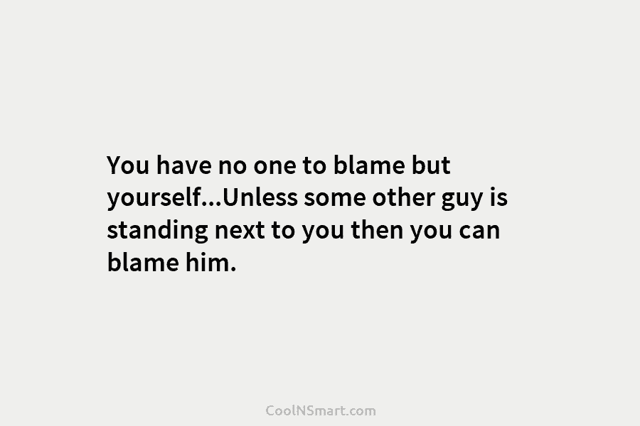 You have no one to blame but yourself…Unless some other guy is standing next to...
