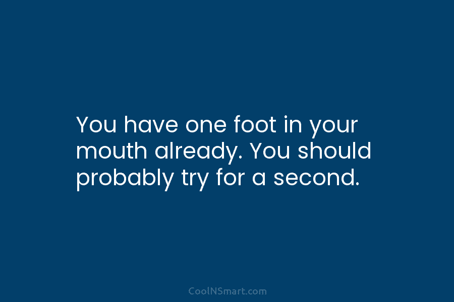 You have one foot in your mouth already. You should probably try for a second.