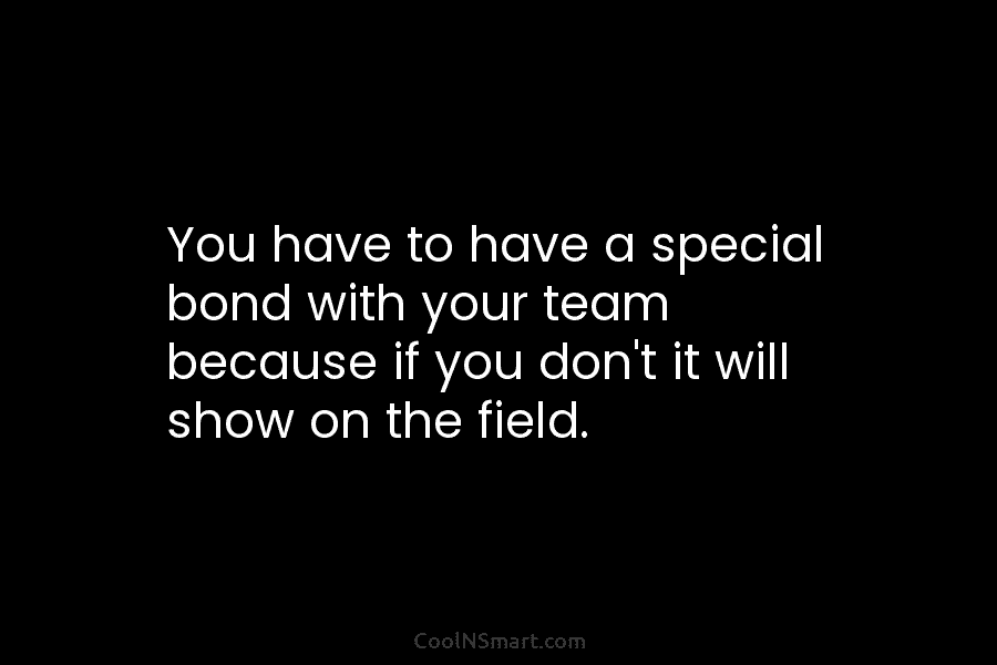 You have to have a special bond with your team because if you don’t it...