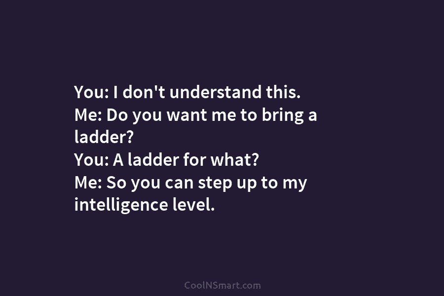 You: I don’t understand this. Me: Do you want me to bring a ladder? You:...