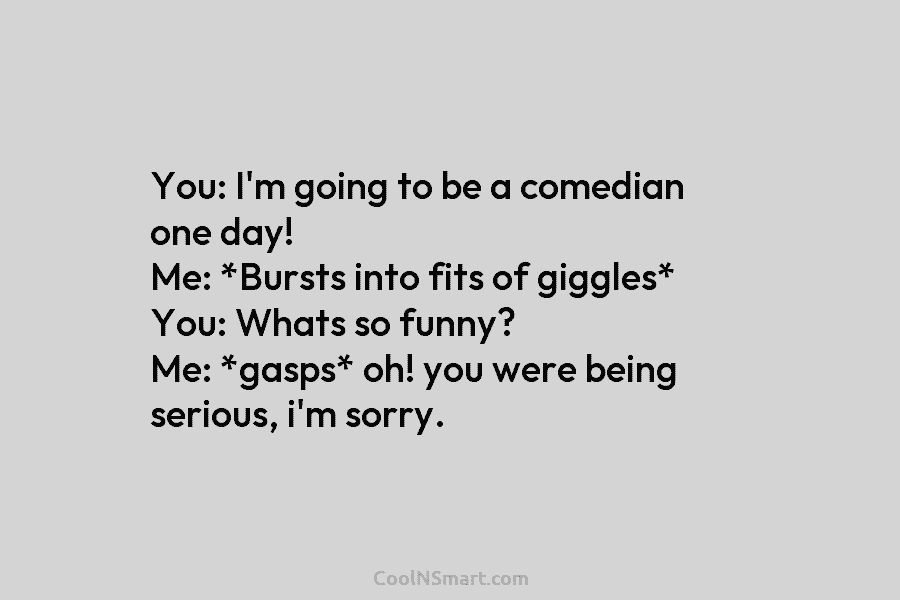 You: I’m going to be a comedian one day! Me: *Bursts into fits of giggles*...