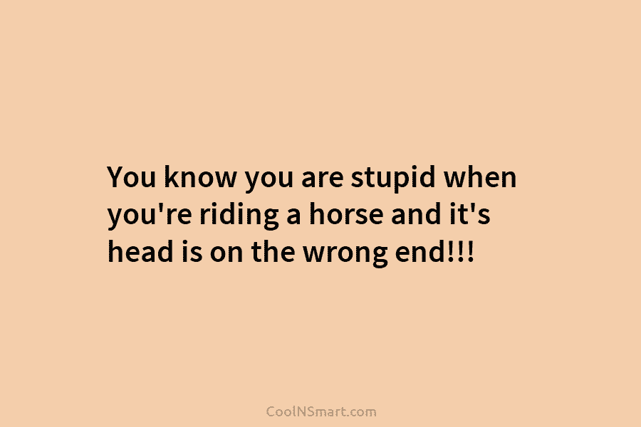 You know you are stupid when you’re riding a horse and it’s head is on...