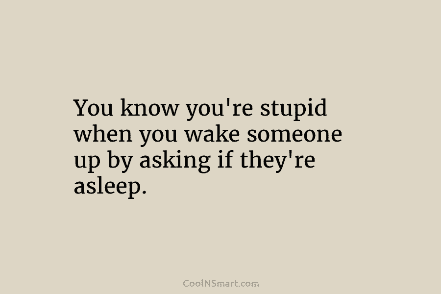 You know you’re stupid when you wake someone up by asking if they’re asleep.