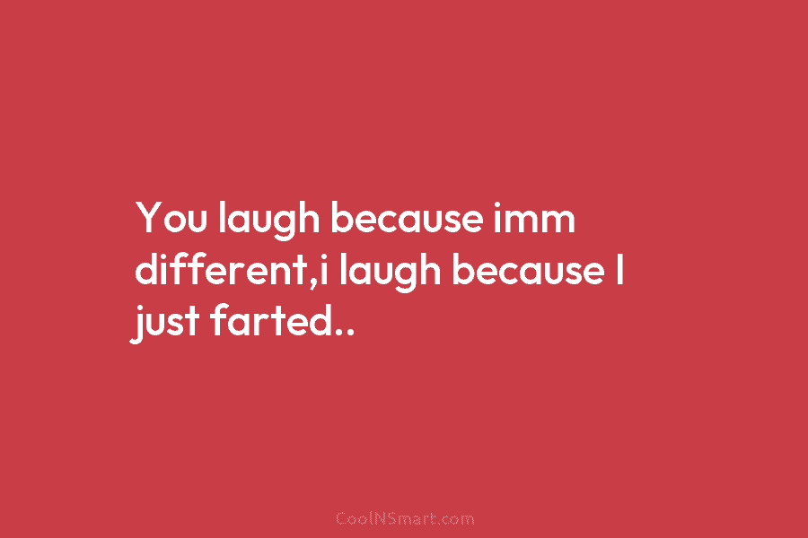 You laugh because imm different,i laugh because I just farted..
