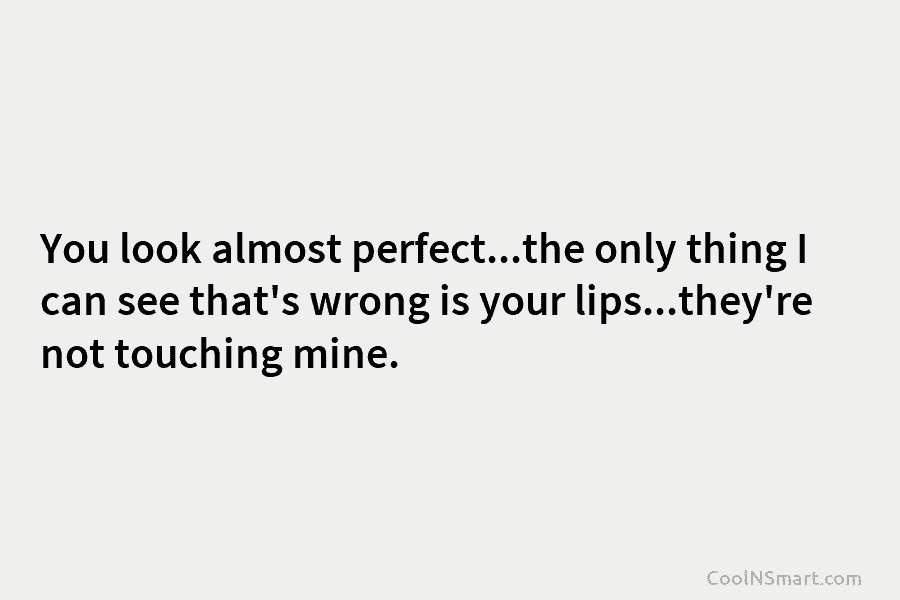 You look almost perfect…the only thing I can see that’s wrong is your lips…they’re not touching mine.
