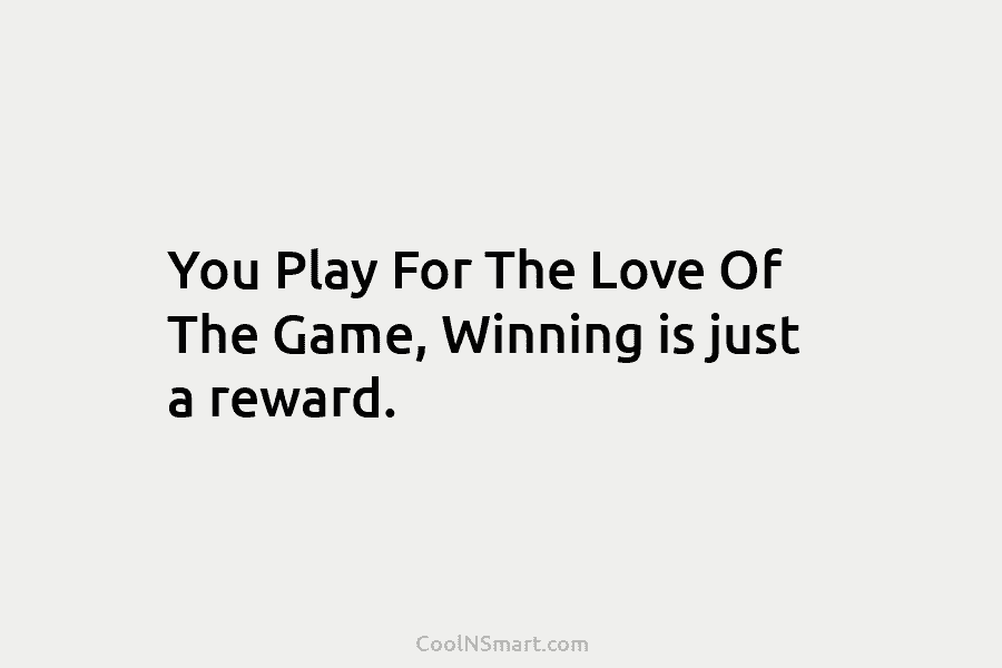 You Play For The Love Of The Game, Winning is just a reward.