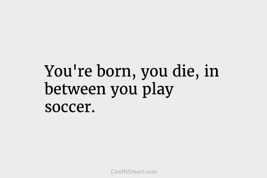 You’re born, you die, in between you play soccer.