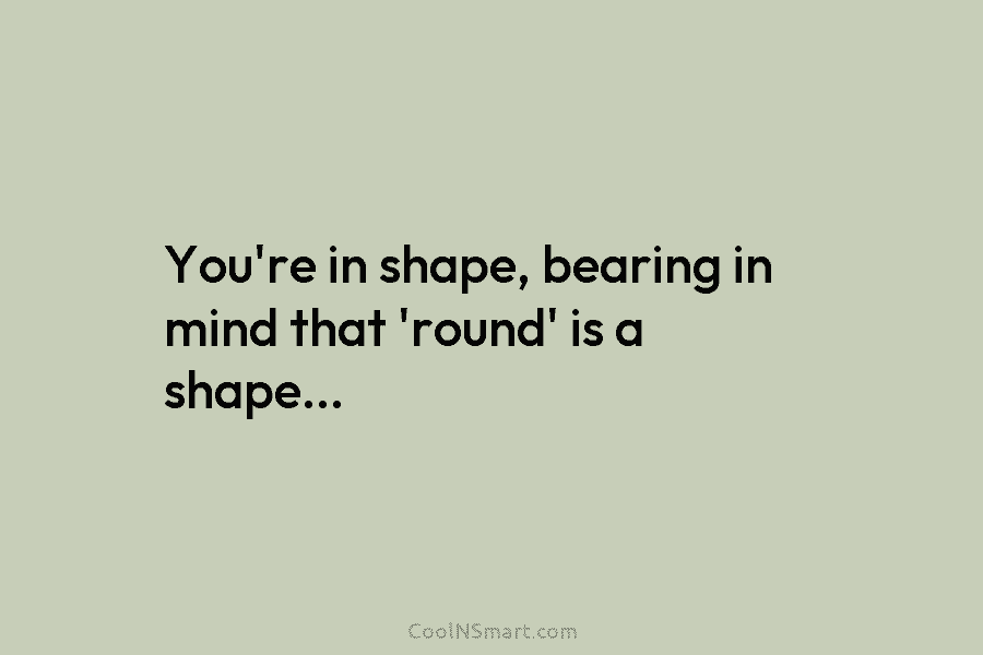 You’re in shape, bearing in mind that ’round’ is a shape…