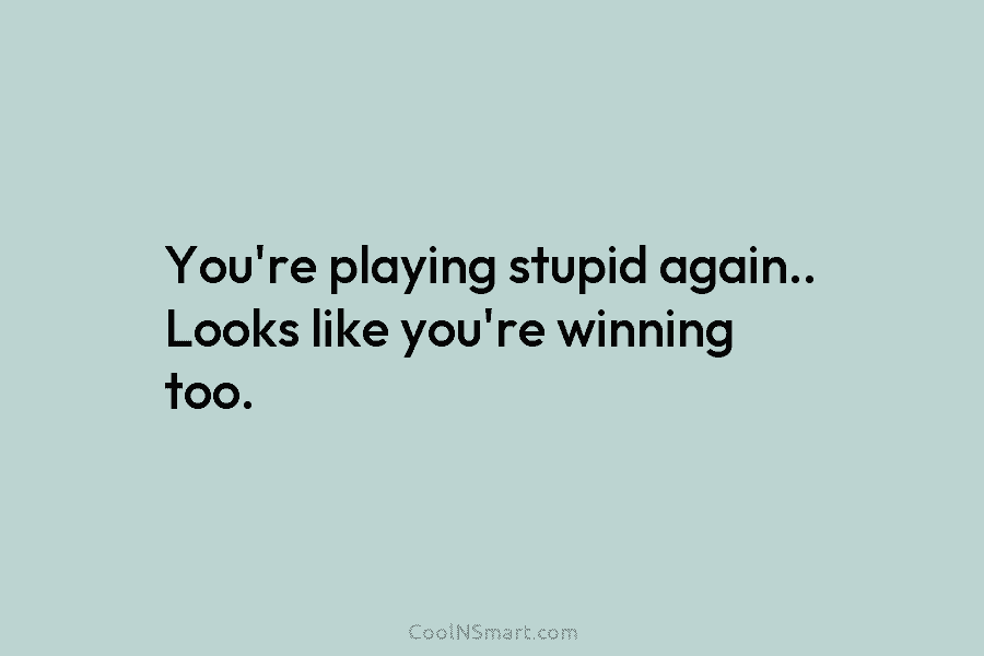 You’re playing stupid again.. Looks like you’re winning too.