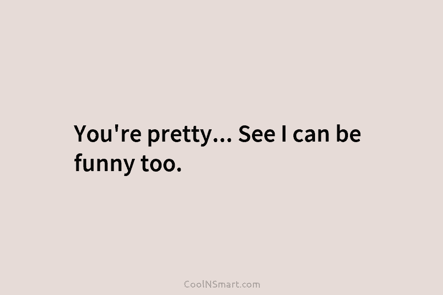 You’re pretty… See I can be funny too.
