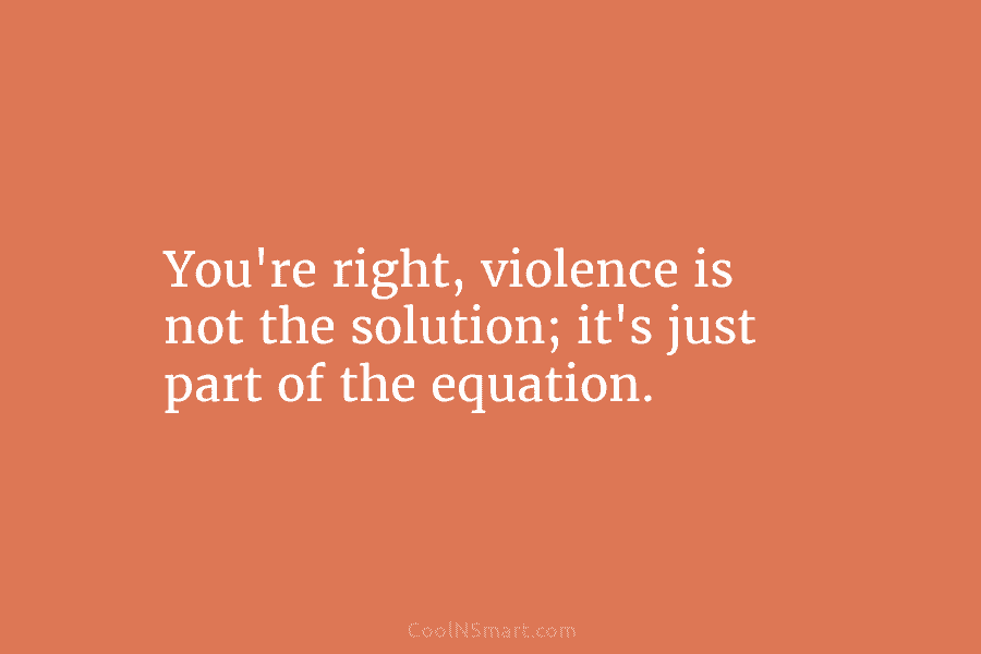 You’re right, violence is not the solution; it’s just part of the equation.